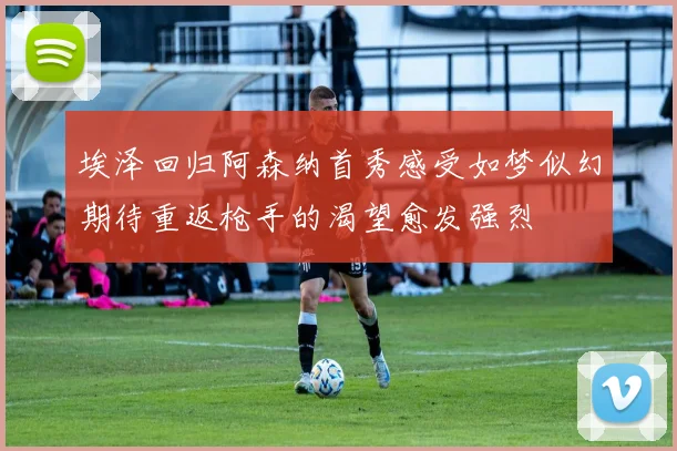 埃泽回归阿森纳首秀感受如梦似幻期待重返枪手的渴望愈发强烈