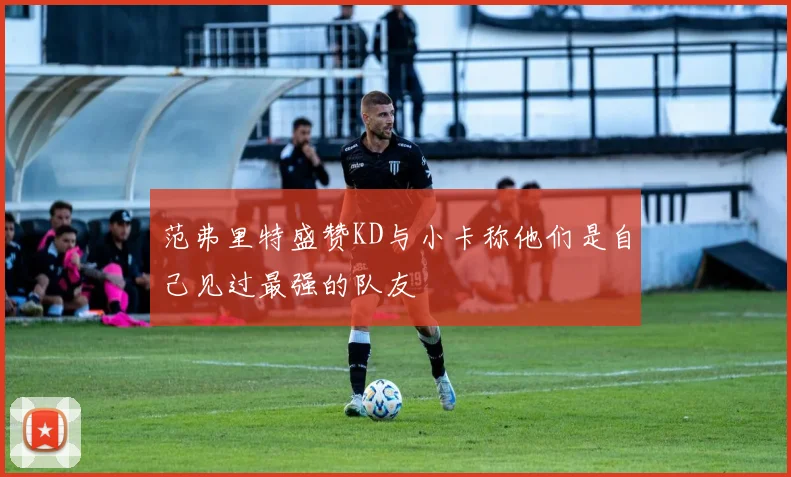 范弗里特盛赞KD与小卡称他们是自己见过最强的队友