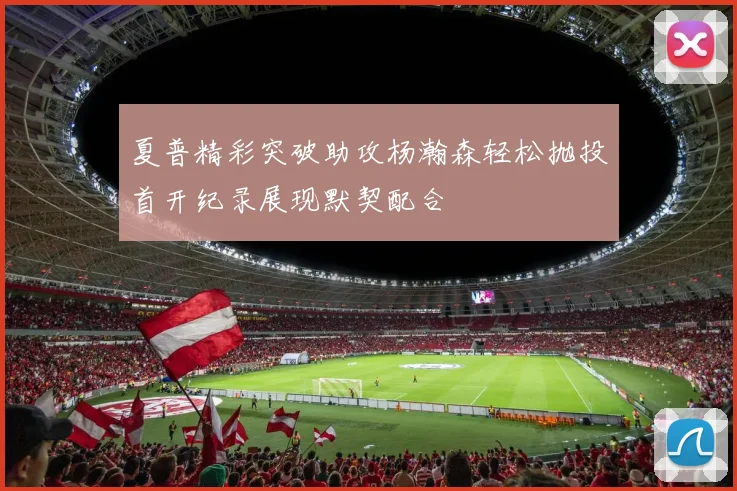 夏普精彩突破助攻杨瀚森轻松抛投首开纪录展现默契配合