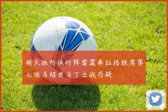 明天独行侠对阵雷霆弗拉格缺席第七场马绍尔马丁出战存疑
