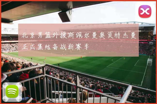 北京男篮外援斯佩尔曼奥莫特杰曼正式集结备战新赛季