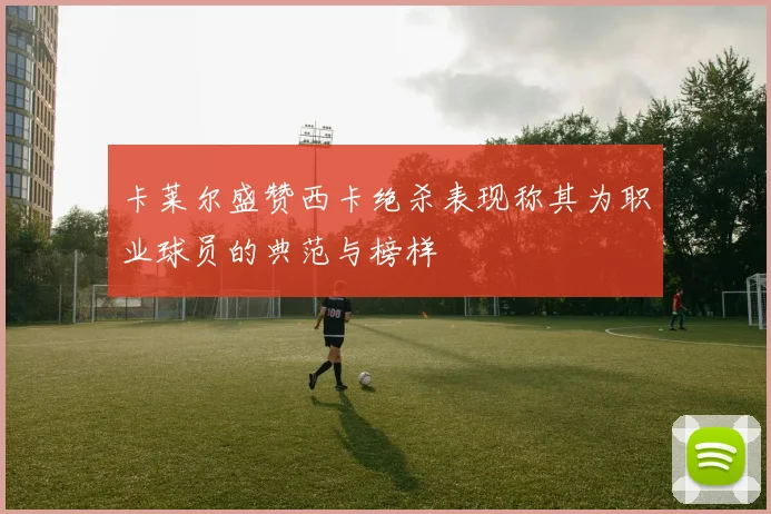 卡莱尔盛赞西卡绝杀表现称其为职业球员的典范与榜样
