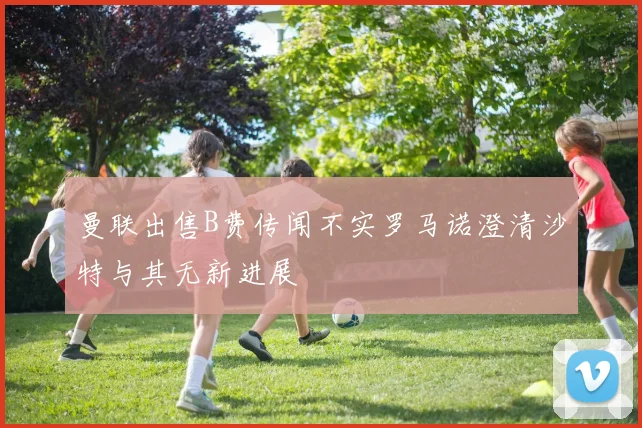 曼联出售B费传闻不实罗马诺澄清沙特与其无新进展