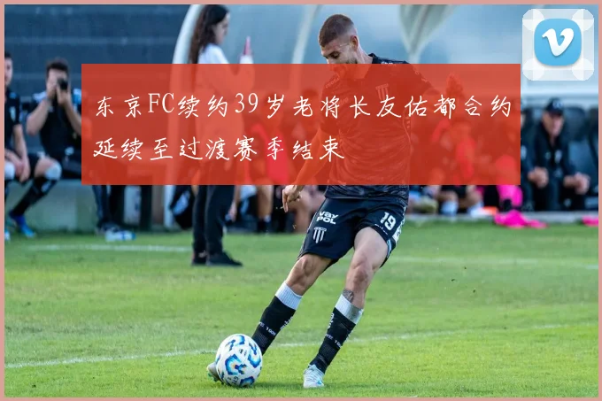 东京FC续约39岁老将长友佑都合约延续至过渡赛季结束