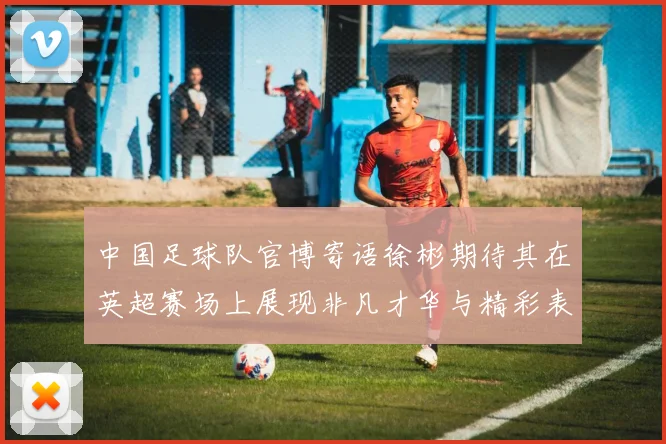 中国足球队官博寄语徐彬期待其在英超赛场上展现非凡才华与精彩表现