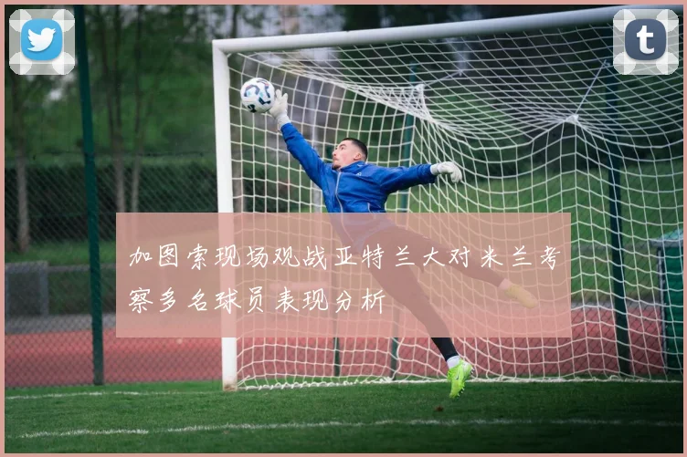 加图索现场观战亚特兰大对米兰考察多名球员表现分析