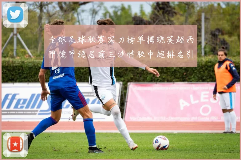全球足球联赛实力榜单揭晓英超西甲德甲稳居前三沙特联中超排名引关注