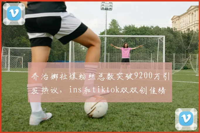 乔治娜社媒粉丝总数突破9200万引发热议，ins和tiktok双双创佳绩