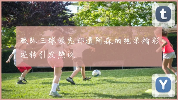狼队三球领先却遭阿森纳绝杀精彩逆转引发热议