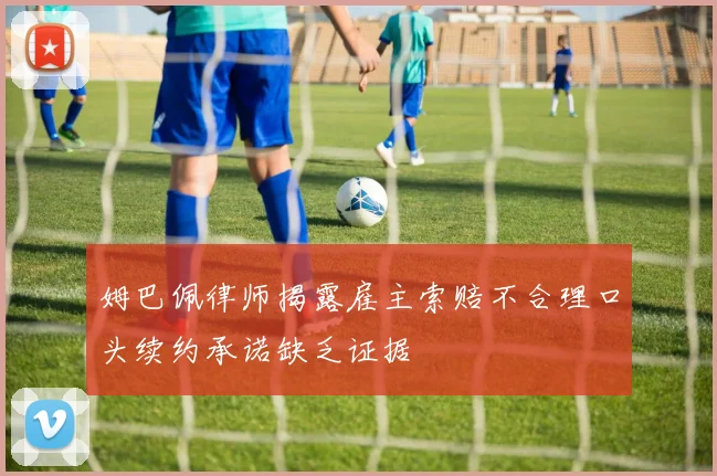 姆巴佩律师揭露雇主索赔不合理口头续约承诺缺乏证据