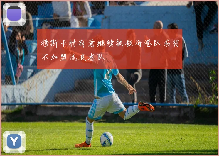 穆斯卡特有意继续执教海港队或将不加盟流浪者队