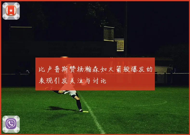 比卢普斯赞杨瀚森如火箭般爆发的表现引发关注与讨论