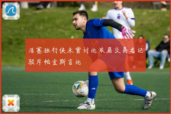 活塞独行侠未曾讨论浓眉交易名记驳斥帕金斯言论