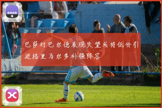 巴萨对巴尔德表现失望或将低价引进格里马尔多补强阵容