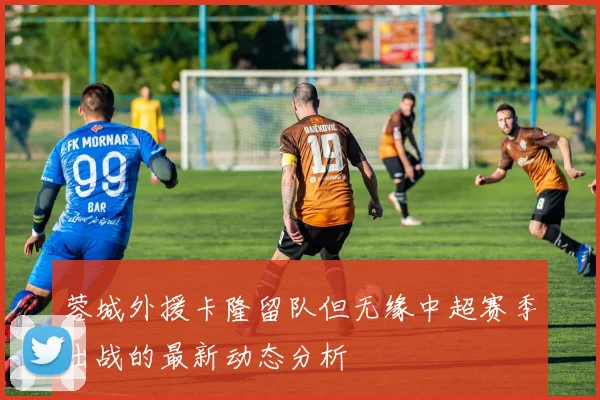 蓉城外援卡隆留队但无缘中超赛季出战的最新动态分析