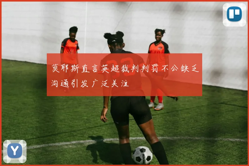 莫耶斯直言英超裁判判罚不公缺乏沟通引发广泛关注