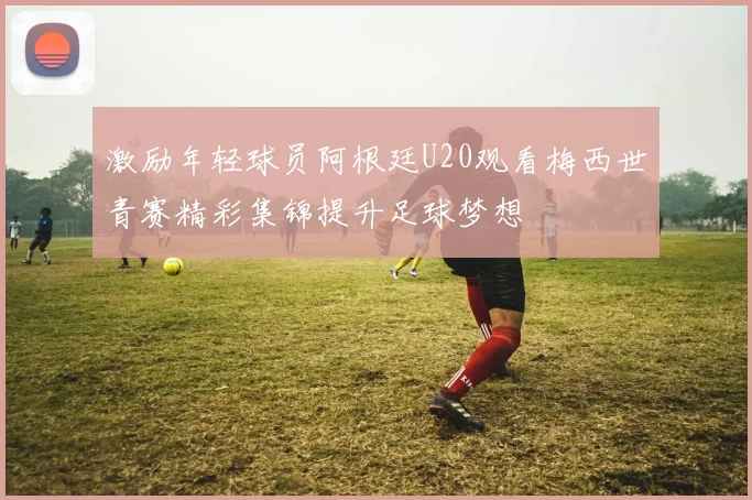 激励年轻球员阿根廷U20观看梅西世青赛精彩集锦提升足球梦想