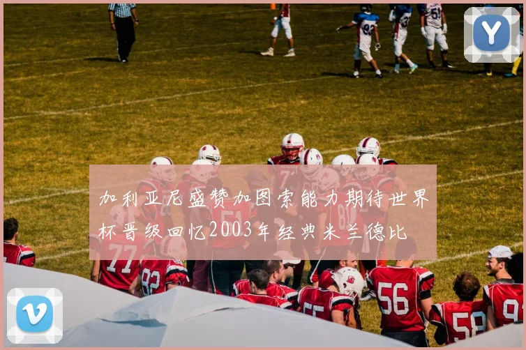 加利亚尼盛赞加图索能力期待世界杯晋级回忆2003年经典米兰德比