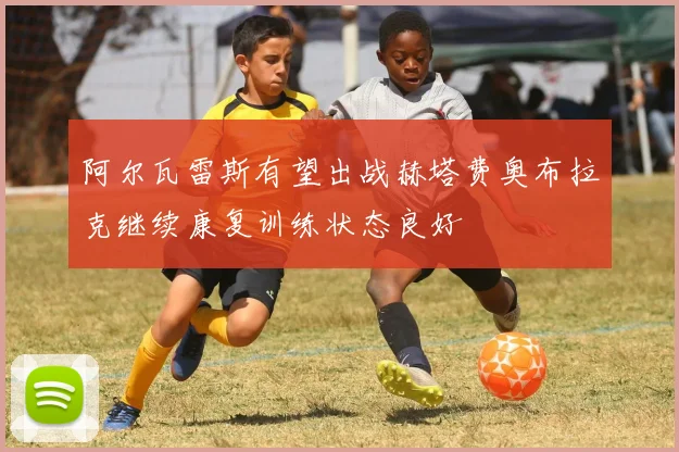 阿尔瓦雷斯有望出战赫塔费奥布拉克继续康复训练状态良好