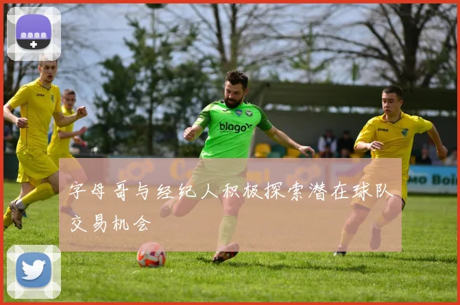 字母哥与经纪人积极探索潜在球队交易机会
