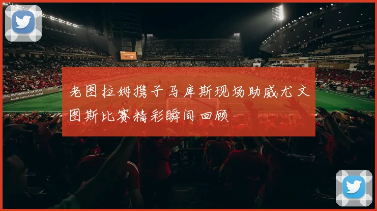 老图拉姆携子马库斯现场助威尤文图斯比赛精彩瞬间回顾