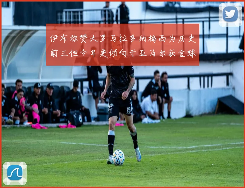 伊布称赞大罗马拉多纳梅西为历史前三但今年更倾向于亚马尔获金球奖