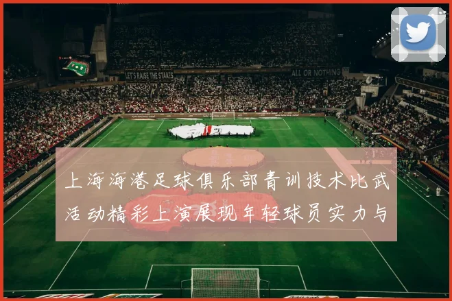 上海海港足球俱乐部青训技术比武活动精彩上演展现年轻球员实力与潜力