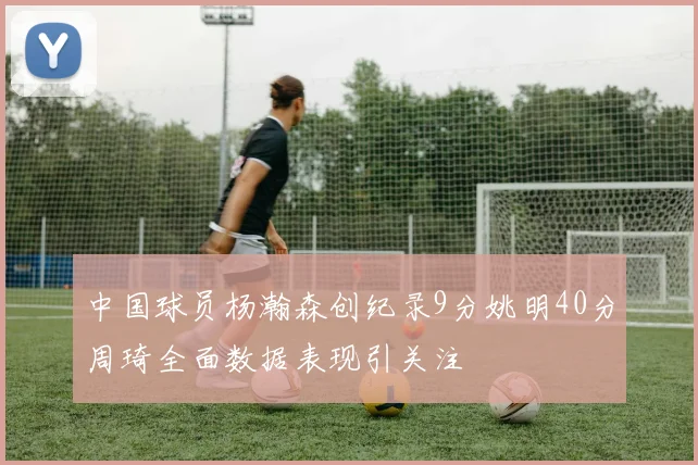 中国球员杨瀚森创纪录9分姚明40分周琦全面数据表现引关注