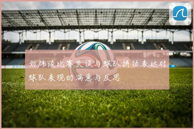 刘炜谈比赛失误与球队拼劲表达对球队表现的满意与反思