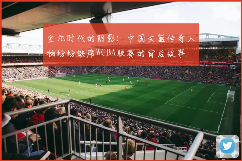金元时代的阴影：中国女篮传奇人物纷纷缺席WCBA联赛的背后故事