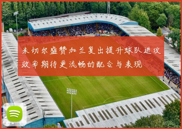 米切尔盛赞加兰复出提升球队进攻效率期待更流畅的配合与表现